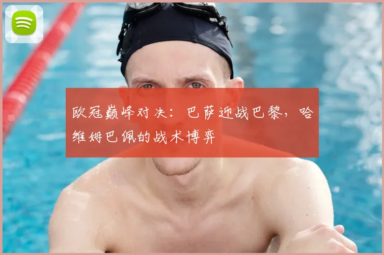 欧冠巅峰对决：巴萨迎战巴黎，哈维姆巴佩的战术博弈