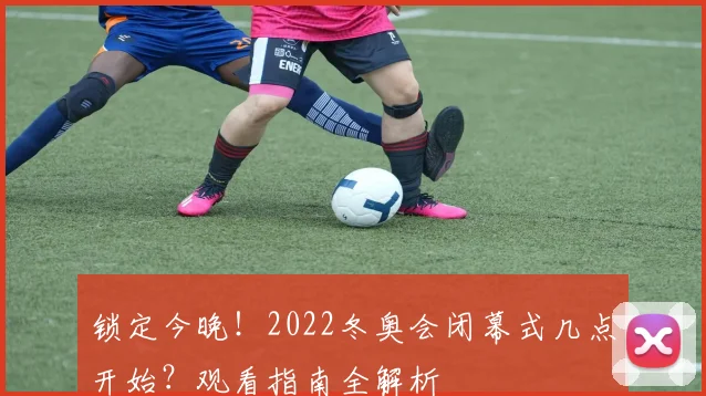 锁定今晚！2022冬奥会闭幕式几点开始？观看指南全解析