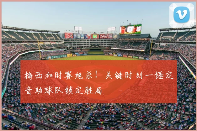 梅西加时赛绝杀！关键时刻一锤定音助球队锁定胜局