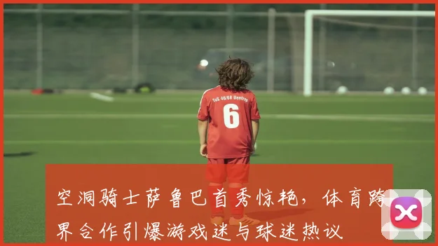 空洞骑士萨鲁巴首秀惊艳，体育跨界合作引爆游戏迷与球迷热议