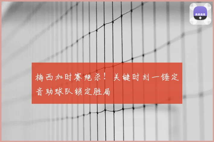 梅西加时赛绝杀！关键时刻一锤定音助球队锁定胜局