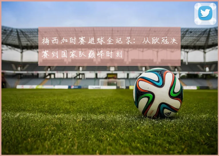 梅西加时赛进球全记录：从欧冠决赛到国家队巅峰时刻