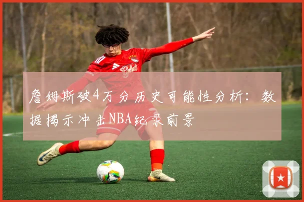 詹姆斯破4万分历史可能性分析：数据揭示冲击NBA纪录前景
